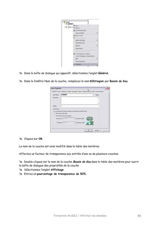 Formation ArcGIS / Afficher les données 45
Dans la boîte de dialogue qui apparaît, sélectionnez l’onglet Général.
Dans la fenêtre Nom de la couche, remplacez le nom KOUregion par Bassin du Kou.
Cliquez sur OK.
Le nom de la couche est ainsi modifié dans la table des matières.
Affectez un facteur de transparence aux entités d’une ou de plusieurs couches.
Double-cliquez sur le nom de la couche Bassin du Kou dans la table des matières pour ouvrir
la boîte de dialogue des propriétés de la couche.
Sélectionnez l’onglet Affichage.
Entrez un pourcentage de transparence de 50%.
 