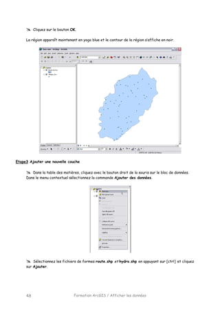Formation ArcGIS / Afficher les données48
Cliquez sur le bouton OK.
La région apparaît maintenant en yogo blue et le contour de la région s’affiche en noir.
Etape3 Ajouter une nouvelle couche
Dans la table des matières, cliquez avec le bouton droit de la souris sur le bloc de données.
Dans le menu contextuel sélectionnez la commande Ajouter des données.
Sélectionnez les fichiers de formes route.shp et hydro.shp en appuyant sur [ctrl] et cliquez
sur Ajouter.
 