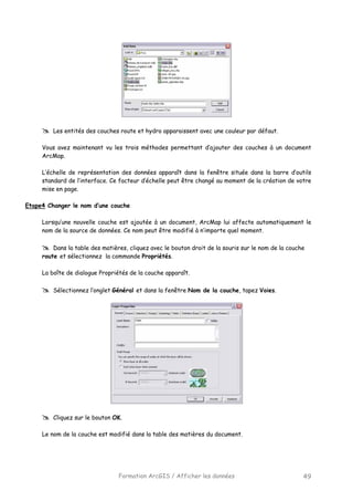 Formation ArcGIS / Afficher les données 49
Les entités des couches route et hydro apparaissent avec une couleur par défaut.
Vous avez maintenant vu les trois méthodes permettant d’ajouter des couches à un document
ArcMap.
L’échelle de représentation des données apparaît dans la fenêtre située dans la barre d’outils
standard de l’interface. Ce facteur d’échelle peut être changé au moment de la création de votre
mise en page.
Etape4 Changer le nom d’une couche
Lorsqu’une nouvelle couche est ajoutée à un document, ArcMap lui affecte automatiquement le
nom de la source de données. Ce nom peut être modifié à n’importe quel moment.
Dans la table des matières, cliquez avec le bouton droit de la souris sur le nom de la couche
route et sélectionnez la commande Propriétés.
La boîte de dialogue Propriétés de la couche apparaît.
Sélectionnez l’onglet Général et dans la fenêtre Nom de la couche, tapez Voies.
Cliquez sur le bouton OK.
Le nom de la couche est modifié dans la table des matières du document.
 