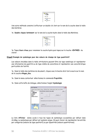 Formation ArcGIS / Afficher les données50
Une autre méthode consiste à effectuer un double-clic lent sur le nom de la couche dans la table
des matières.
Double cliquez lentement sur le nom de la couche hydro dans la table des Matières.
Tapez Cours d’eau pour renommer la couche hydro puis tapez sur la touche <ENTREE> du
clavier.
Etape5 Exemple de symbologie pour des valeurs de champs de type quantitatif
Les valeurs stockées dans la table attributaire peuvent être de type numérique et représenter
une information de quantité ou de type chaîne de caractères et représenter une caractéristique
particulière de l’entité.
Dans la table des matières du document, cliquez avec le bouton droit de la souris sur le nom
de la couche villages_Kou.
Dans le menu contextuel sélectionnez la commande Propriétés.
Dans cette boîte de dialogue, sélectionnez l’onglet Symbologie
La liste Afficher donne accès à tous les types de symbologie accessibles par défaut dans
ArcMap. La symbologie par défaut est symbole unique. On peut choisir de représenter les entités
par catégories (valeurs de type qualitatif) ou par Quantités (valeurs quantitatives).
 