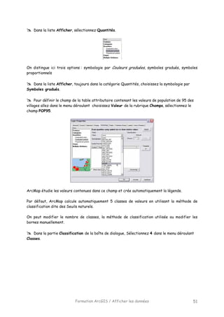 Formation ArcGIS / Afficher les données 51
Dans la liste Afficher, sélectionnez Quantités.
On distingue ici trois options : symbologie par Couleurs graduées, symboles gradués, symboles
proportionnels
Dans la liste Afficher, toujours dans la catégorie Quantités, choisissez la symbologie par
Symboles gradués.
Pour définir le champ de la table attributaire contenant les valeurs de population de 95 des
villages allez dans le menu déroulant choisissez Valeur de la rubrique Champs, sélectionnez le
champ POP95.
ArcMap étudie les valeurs contenues dans ce champ et crée automatiquement la légende.
Par défaut, ArcMap calcule automatiquement 5 classes de valeurs en utilisant la méthode de
classification dite des Seuils naturels.
On peut modifier le nombre de classes, la méthode de classification utilisée ou modifier les
bornes manuellement.
Dans la partie Classification de la boîte de dialogue, Sélectionnez 4 dans le menu déroulant
Classes.
 