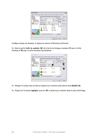 Formation ArcGIS / Afficher les données52
ArcMap reclasse les données, 4 classes de valeurs différentes s’affichent.
Dans la partie taille du symbole [ ] de la boite de dialogue, saisissez 15 pour la taille
minimum et 40 pour la taille maximum des symboles.
Changer la couleur des cercles en cliquant sur le bouton situé dans la zone Modèle [ ]
Cliquez sur le bouton Appliquer puis sur OK et observez le résultat dans la zone d’affichage.
 