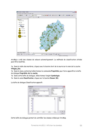 Formation ArcGIS / Afficher les données 53
ArcMap a créé des classes de valeurs automatiquement. La méthode de classification utilisée
peut être modifiée.
Dans la table des matières, cliquez avec le bouton droit de la souris sur le nom de la couche
Villages_Kou.
Dans le menu contextuel sélectionnez la commande Propriétés pour faire apparaître la boîte
de dialogue Propriétés de la couche.
Dans cette boîte de dialogue, Sélectionnez l’onglet Symbologie.
Dans la zone Classification, cliquez sur le bouton Classer [ ].
La boîte de dialogue Classification apparaît.
Cette boîte de dialogue permet de contrôler les classes créées par ArcMap.
 