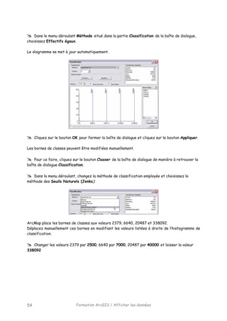 Formation ArcGIS / Afficher les données54
Dans le menu déroulant Méthode situé dans la partie Classification de la boîte de dialogue,
choisissez Effectifs égaux.
Le diagramme se met à jour automatiquement.
Cliquez sur le bouton OK pour fermer la boîte de dialogue et cliquez sur le bouton Appliquer.
Les bornes de classes peuvent être modifiées manuellement.
Pour ce faire, cliquez sur le bouton Classer de la boîte de dialogue de manière à retrouver la
boîte de dialogue Classification.
Dans la menu déroulant, changez la méthode de classification employée et choisissez la
méthode des Seuils Naturels (Jenks).
ArcMap place les bornes de classes aux valeurs 2379, 6640, 20487 et 338092.
Déplacez manuellement ces bornes en modifiant les valeurs listées à droite de l’histogramme de
classification.
Changer les valeurs 2379 par 2500, 6640 par 7000, 20487 par 40000 et laisser la valeur
338092
 