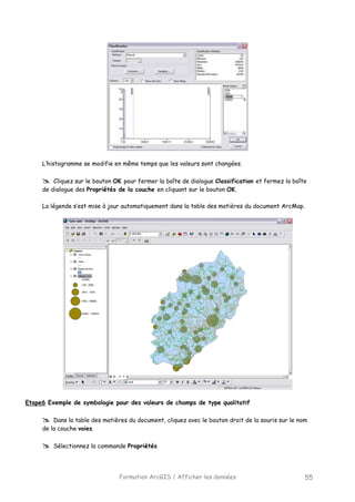 Formation ArcGIS / Afficher les données 55
L’histogramme se modifie en même temps que les valeurs sont changées.
Cliquez sur le bouton OK pour fermer la boîte de dialogue Classification et fermez la boîte
de dialogue des Propriétés de la couche en cliquant sur le bouton OK.
La légende s’est mise à jour automatiquement dans la table des matières du document ArcMap.
Etape6 Exemple de symbologie pour des valeurs de champs de type qualitatif
Dans la table des matières du document, cliquez avec le bouton droit de la souris sur le nom
de la couche voies.
Sélectionnez la commande Propriétés
 