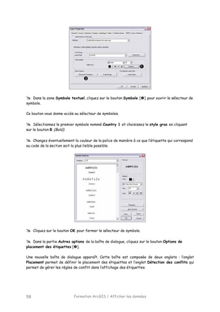 Formation ArcGIS / Afficher les données58
Dans la zone Symbole textuel, cliquez sur le bouton Symbole [ ] pour ouvrir le sélecteur de
symbole.
Ce bouton vous donne accès au sélecteur de symboles.
Sélectionnez le premier symbole nommé Country 1 et choisissez le style gras en cliquant
sur le bouton B (Bold).
Changez éventuellement la couleur de la police de manière à ce que l’étiquette qui correspond
au code de la section soit la plus lisible possible.
Cliquez sur le bouton OK pour fermer le sélecteur de symbole.
Dans la partie Autres options de la boîte de dialogue, cliquez sur le bouton Options de
placement des étiquettes [ ].
Une nouvelle boîte de dialogue apparaît. Cette boîte est composée de deux onglets : l’onglet
Placement permet de définir le placement des étiquettes et l’onglet Détection des conflits qui
permet de gérer les règles de conflit dans l’affichage des étiquettes.
 