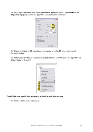 Formation ArcGIS / Afficher les données 59
Sous l’onglet Placement, dans la partie Etiquettes dupliquées, cochez l’option Effacer les
étiquettes dupliquées pour ne voir apparaître chaque étiquette qu’une fois.
Cliquez sur le bouton OK puis cliquez à nouveau sur le bouton OK pour revenir dans le
document ArcMap.
Faites un clic droit sur la couche Voies, puis sélectionner étiquette pour faire apparaître les
étiquettes sur le document.
Etape8 Créer une nouvelle mise en page en utilisant le mode Mise en page
Rendez visibles toutes les couches.
 