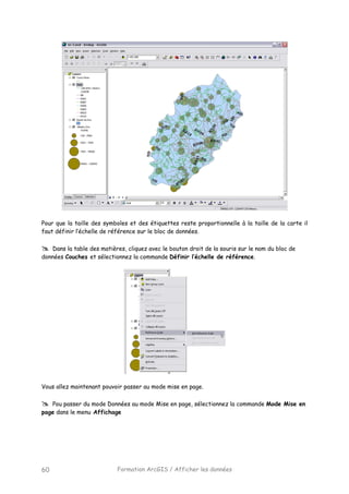 Formation ArcGIS / Afficher les données60
Pour que la taille des symboles et des étiquettes reste proportionnelle à la taille de la carte il
faut définir l’échelle de référence sur le bloc de données.
Dans la table des matières, cliquez avec le bouton droit de la souris sur le nom du bloc de
données Couches et sélectionnez la commande Définir l’échelle de référence.
Vous allez maintenant pouvoir passer au mode mise en page.
Pou passer du mode Données au mode Mise en page, sélectionnez la commande Mode Mise en
page dans le menu Affichage
 