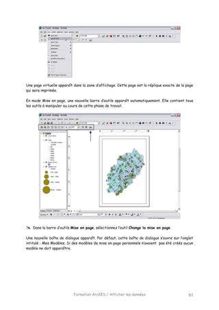 Formation ArcGIS / Afficher les données 61
Une page virtuelle apparaît dans la zone d’affichage. Cette page est la réplique exacte de la page
qui sera imprimée.
En mode Mise en page, une nouvelle barre d’outils apparaît automatiquement. Elle contient tous
les outils à manipuler au cours de cette phase de travail.
Dans la barre d’outils Mise en page, sélectionnez l’outil Change la mise en page.
Une nouvelle boîte de dialogue apparaît. Par défaut, cette boîte de dialogue s’ouvre sur l’onglet
intitulé : Mes Modèles. Si des modèles de mise en page personnels n’avaient pas été créés aucun
modèle ne doit apparaître.
 