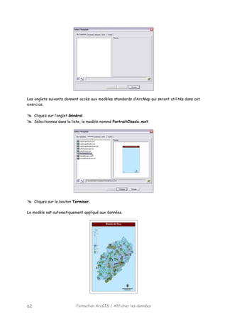 Formation ArcGIS / Afficher les données62
Les onglets suivants donnent accès aux modèles standards d’ArcMap qui seront utilités dans cet
exercice.
Cliquez sur l’onglet Général.
Sélectionnez dans la liste, le modèle nommé PortraitClassic.mxt.
Cliquez sur le bouton Terminer.
Le modèle est automatiquement appliqué aux données.
 
