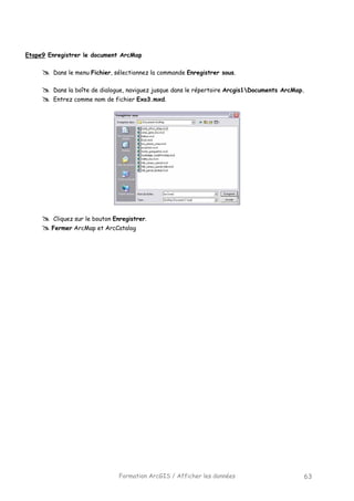 Formation ArcGIS / Afficher les données 63
Etape9 Enregistrer le document ArcMap
Dans le menu Fichier, sélectionnez la commande Enregistrer sous.
Dans la boîte de dialogue, naviguez jusque dans le répertoire Arcgis1Documents ArcMap.
Entrez comme nom de fichier Exo3.mxd.
Cliquez sur le bouton Enregistrer.
Fermer ArcMap et ArcCatalog
 