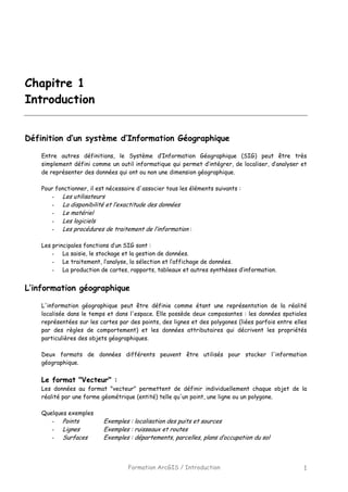 Formation ArcGIS / Introduction 1
Chapitre 1
Introduction
Définition d’un système d’Information Géographique
Entre autres définitions, le Système d’Information Géographique (SIG) peut être très
simplement défini comme un outil informatique qui permet d’intégrer, de localiser, d’analyser et
de représenter des données qui ont ou non une dimension géographique.
Pour fonctionner, il est nécessaire d'associer tous les éléments suivants :
- Les utilisateurs
- La disponibilité et l’exactitude des données
- Le matériel
- Les logiciels
- Les procédures de traitement de l’information :
Les principales fonctions d’un SIG sont :
- La saisie, le stockage et la gestion de données.
- Le traitement, l’analyse, la sélection et l’affichage de données.
- La production de cartes, rapports, tableaux et autres synthèses d’information.
L’information géographique
L'information géographique peut être définie comme étant une représentation de la réalité
localisée dans le temps et dans l'espace. Elle possède deux composantes : les données spatiales
représentées sur les cartes par des points, des lignes et des polygones (liées parfois entre elles
par des règles de comportement) et les données attributaires qui décrivent les propriétés
particulières des objets géographiques.
Deux formats de données différents peuvent être utilisés pour stocker l'information
géographique.
Le format "Vecteur" :
Les données au format "vecteur" permettent de définir individuellement chaque objet de la
réalité par une forme géométrique (entité) telle qu'un point, une ligne ou un polygone.
Quelques exemples
- Points Exemples : localisation des puits et sources
- Lignes Exemples : ruisseaux et routes
- Surfaces Exemples : départements, parcelles, plans d’occupation du sol
 