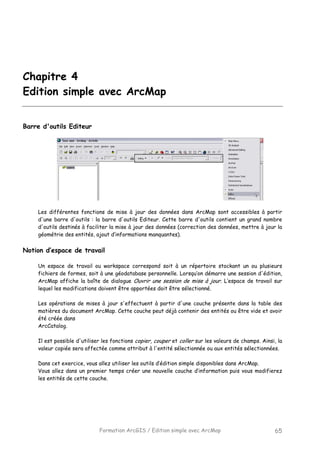 Formation ArcGIS / Edition simple avec ArcMap 65
Chapitre 4
Edition simple avec ArcMap
Barre d'outils Editeur
Les différentes fonctions de mise à jour des données dans ArcMap sont accessibles à partir
d'une barre d'outils : la barre d'outils Editeur. Cette barre d'outils contient un grand nombre
d'outils destinés à faciliter la mise à jour des données (correction des données, mettre à jour la
géométrie des entités, ajout d’informations manquantes).
Notion d’espace de travail
Un espace de travail ou workspace correspond soit à un répertoire stockant un ou plusieurs
fichiers de formes, soit à une géodatabase personnelle. Lorsqu’on démarre une session d'édition,
ArcMap affiche la boîte de dialogue Ouvrir une session de mise à jour. L’espace de travail sur
lequel les modifications doivent être apportées doit être sélectionné.
Les opérations de mises à jour s'effectuent à partir d'une couche présente dans la table des
matières du document ArcMap. Cette couche peut déjà contenir des entités ou être vide et avoir
été créée dans
ArcCatalog.
Il est possible d'utiliser les fonctions copier, couper et coller sur les valeurs de champs. Ainsi, la
valeur copiée sera affectée comme attribut à l'entité sélectionnée ou aux entités sélectionnées.
Dans cet exercice, vous allez utiliser les outils d’édition simple disponibles dans ArcMap.
Vous allez dans un premier temps créer une nouvelle couche d’information puis vous modifierez
les entités de cette couche.
 