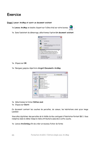 Formation ArcGIS / Edition simple avec ArcMap66
Exercice
Etape1 Lancer ArcMap et ouvrir un document existant
Lancez ArcMap en double cliquant sur l’icône situé sur votre bureau .
Dans l’assistant de démarrage, sélectionnez l’option Un document existant.
Cliquez sur OK
Naviguez jusqu’au répertoire Arcgis1Documents ArcMap
Sélectionnez le fichier Edition.mxd.
Cliquez sur Ouvrir.
Ce document contient les couches de parcelles, de canaux, les habitations ainsi qu’un image
LandSat.
Vous allez digitaliser des parcelles de la Vallée du Kou contiguës à l’habitation Portant Id 1. Vous
remplirez dans le même temps la table attributaire associée à cette couche.
Lancez ArcCatalog afin de créer un nouveau fichier de forme
 