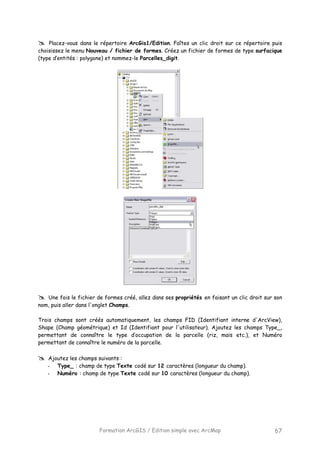 Formation ArcGIS / Edition simple avec ArcMap 67
Placez-vous dans le répertoire ArcGis1/Edition. Faîtes un clic droit sur ce répertoire puis
choisissez le menu Nouveau / fichier de formes. Créez un fichier de formes de type surfacique
(type d’entités : polygone) et nommez-le Parcelles_digit.
Une fois le fichier de formes créé, allez dans ses propriétés en faisant un clic droit sur son
nom, puis aller dans l'onglet Champs.
Trois champs sont créés automatiquement, les champs FID (Identifiant interne d'ArcView),
Shape (Champ géométrique) et Id (Identifiant pour l'utilisateur). Ajoutez les champs Type_,
permettant de connaître le type d’occupation de la parcelle (riz, maïs etc.), et Numéro
permettant de connaître le numéro de la parcelle.
Ajoutez les champs suivants :
- Type_ : champ de type Texte codé sur 12 caractères (longueur du champ).
- Numéro : champ de type Texte codé sur 10 caractères (longueur du champ).
 