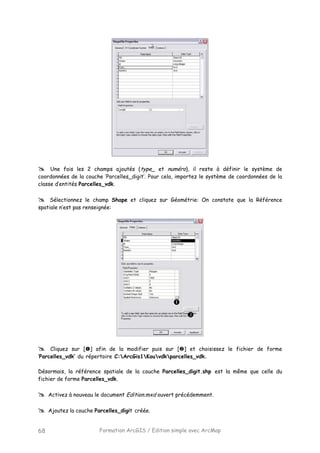 Formation ArcGIS / Edition simple avec ArcMap68
Une fois les 2 champs ajoutés (type_ et numéro), il reste à définir le système de
coordonnées de la couche ‘Parcelles_digit’. Pour cela, importez le système de coordonnées de la
classe d’entités Parcelles_vdk.
Sélectionnez le champ Shape et cliquez sur Géométrie: On constate que la Référence
spatiale n’est pas renseignée:
Cliquez sur [ ] afin de la modifier puis sur [ ] et choisissez le fichier de forme
‘Parcelles_vdk’ du répertoire C:ArcGis1Kouvdkparcelles_vdk.
Désormais, la référence spatiale de la couche Parcelles_digit.shp est la même que celle du
fichier de forme Parcelles_vdk.
Activez à nouveau le document Edition.mxd ouvert précédemment.
Ajoutez la couche Parcelles_digit créée.
 