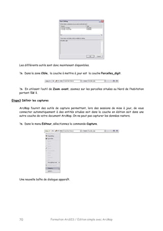 Formation ArcGIS / Edition simple avec ArcMap70
Les différents outils sont donc maintenant disponibles.
Dans la zone Cible, la couche à mettre à jour est la couche Parcelles_digit.
En utilisant l’outil de Zoom avant, zoomez sur les parcelles situées au Nord de l’habitation
portant l’Id 1.
Etape3 Définir les captures
ArcMap fournit des outils de capture permettant, lors des sessions de mise à jour, de vous
connecter automatiquement à des entités situées soit dans la couche en édition soit dans une
autre couche de votre document ArcMap. On ne peut pas capturer les données rasters.
Dans le menu Editeur, sélectionnez la commande Capture.
Une nouvelle boîte de dialogue apparaît.
 