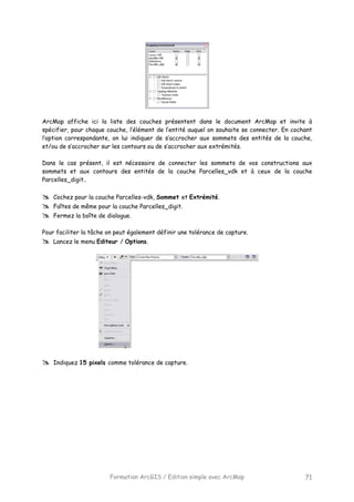 Formation ArcGIS / Edition simple avec ArcMap 71
ArcMap affiche ici la liste des couches présentent dans le document ArcMap et invite à
spécifier, pour chaque couche, l’élément de l’entité auquel on souhaite se connecter. En cochant
l’option correspondante, on lui indiquer de s’accrocher aux sommets des entités de la couche,
et/ou de s’accrocher sur les contours ou de s’accrocher aux extrémités.
Dans le cas présent, il est nécessaire de connecter les sommets de vos constructions aux
sommets et aux contours des entités de la couche Parcelles_vdk et à ceux de la couche
Parcelles_digit..
Cochez pour la couche Parcelles-vdk, Sommet et Extrémité.
Faîtes de même pour la couche Parcelles_digit.
Fermez la boîte de dialogue.
Pour faciliter la tâche on peut également définir une tolérance de capture.
Lancez le menu Editeur / Options.
Indiquez 15 pixels comme tolérance de capture.
 