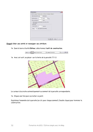Formation ArcGIS / Edition simple avec ArcMap72
Etape4 Créer une entité et renseigner ses attributs
Dans la barre d’outils Editeur, sélectionnez l’outil de construction.
Avec cet outil, se placer sur la limite de la parcelle 7.7-1.1
Le curseur s’accroche automatiquement au sommet de la parcelle correspondante.
Cliquez une fois pour accrocher ce point.
Digitalisez l’ensemble de la parcelle (un clic pour chaque sommet). Double cliquez pour terminer la
construction.
 