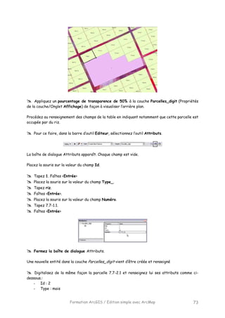 Formation ArcGIS / Edition simple avec ArcMap 73
Appliquez un pourcentage de transparence de 50% à la couche Parcelles_digit (Propriétés
de la couche/Onglet Affichage) de façon à visualiser l’arrière plan.
Procédez au renseignement des champs de la table en indiquant notamment que cette parcelle est
occupée par du riz.
Pour ce faire, dans la barre d’outil Editeur, sélectionnez l’outil Attributs.
La boîte de dialogue Attributs apparaît. Chaque champ est vide.
Placez la souris sur la valeur du champ Id.
Tapez 1. Faîtes <Entrée>
Placez la souris sur la valeur du champ Type_.
Tapez riz.
Faîtes <Entrée>.
Placez la souris sur la valeur du champ Numéro.
Tapez 7.7-1.1.
Faîtes <Entrée>
Fermez la boîte de dialogue Attributs.
Une nouvelle entité dans la couche Parcelles_digit vient d’être créée et renseigné
Digitalisez de la même façon la parcelle 7.7-2.1 et renseignez lui ses attributs comme ci-
dessous.:
- Id : 2
- Type : mais
 