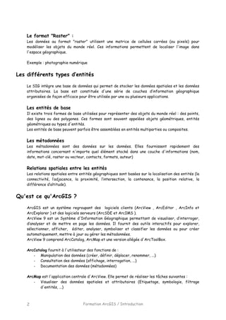 Formation ArcGIS / Introduction2
Le format "Raster" :
Les données au format "raster" utilisent une matrice de cellules carrées (ou pixels) pour
modéliser les objets du monde réel. Ces informations permettent de localiser l'image dans
l'espace géographique.
Exemple : photographie numérique
Les différents types d’entités
Le SIG intègre une base de données qui permet de stocker les données spatiales et les données
attributaires. La base est constituée d'une série de couches d’information géographique
organisées de façon efficace pour être utilisée par une ou plusieurs applications.
Les entités de base
Il existe trois formes de base utilisées pour représenter des objets du monde réel : des points,
des lignes ou des polygones. Ces formes sont souvent appelées objets géométriques, entités
géométriques ou types d'entités.
Les entités de base peuvent parfois être assemblées en entités multiparties ou composites.
Les métadonnées
Les métadonnées sont des données sur les données. Elles fournissent rapidement des
informations concernant n'importe quel élément stocké dans une couche d'informations (nom,
date, mot-clé, raster ou vecteur, contacts, formats, auteur)
Relations spatiales entre les entités
Les relations spatiales entre entités géographiques sont basées sur la localisation des entités (la
connectivité, l’adjacence, la proximité, l’intersection, la contenance, la position relative, la
différence d’altitude).
Qu'est ce qu'ArcGIS ?
ArcGIS est un système regroupant des logiciels clients (ArcView , ArcEditor , ArcInfo et
ArcExplorer ) et des logiciels serveurs (ArcSDE et ArcIMS ).
ArcView 9 est un Système d'Information Géographique permettant de visualiser, d’interroger,
d’analyser et de mettre en page les données. Il fournit des outils interactifs pour explorer,
sélectionner, afficher, éditer, analyser, symboliser et classifier les données ou pour créer
automatiquement, mettre à jour ou gérer les métadonnées.
ArcView 9 comprend ArcCatalog, ArcMap et une version allégée d'ArcToolBox.
ArcCatalog fournit à l'utilisateur des fonctions de :
- Manipulation des données (créer, définir, déplacer, renommer, ...)
- Consultation des données (affichage, interrogation, ...)
- Documentation des données (métadonnées)
ArcMap est l'application centrale d'ArcView. Elle permet de réaliser les tâches suivantes :
- Visualiser des données spatiales et attributaires (Etiquetage, symbologie, filtrage
d'entités, ...)
 
