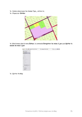 Formation ArcGIS / Edition simple avec ArcMap 75
Comme valeurs pour les champs Type_, entrez riz.
Cliquez sur <Entrée>
Sélectionnez dans le menu Editeur, la commande Enregistrer les mises à jour puis Quitter la
session de mise à jour.
Quitter ArcMap
 