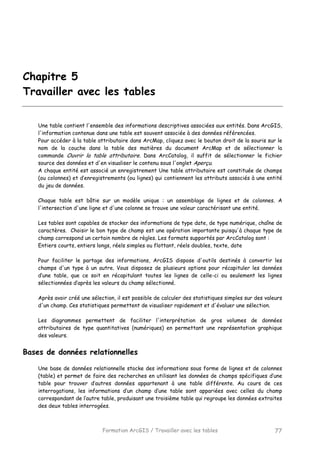 Formation ArcGIS / Travailler avec les tables 77
Chapitre 5
Travailler avec les tables
Une table contient l'ensemble des informations descriptives associées aux entités. Dans ArcGIS,
l'information contenue dans une table est souvent associée à des données référencées.
Pour accéder à la table attributaire dans ArcMap, cliquez avec le bouton droit de la souris sur le
nom de la couche dans la table des matières du document ArcMap et de sélectionner la
commande Ouvrir la table attributaire. Dans ArcCatalog, il suffit de sélectionner le fichier
source des données et d'en visualiser le contenu sous l'onglet Aperçu.
A chaque entité est associé un enregistrement Une table attributaire est constituée de champs
(ou colonnes) et d’enregistrements (ou lignes) qui contiennent les attributs associés à une entité
du jeu de données.
Chaque table est bâtie sur un modèle unique : un assemblage de lignes et de colonnes. A
l'intersection d'une ligne et d'une colonne se trouve une valeur caractérisant une entité.
Les tables sont capables de stocker des informations de type date, de type numérique, chaîne de
caractères. Choisir le bon type de champ est une opération importante puisqu'à chaque type de
champ correspond un certain nombre de règles. Les formats supportés par ArcCatalog sont :
Entiers courts, entiers longs, réels simples ou flottant, réels doubles, texte, date
Pour faciliter le partage des informations, ArcGIS dispose d'outils destinés à convertir les
champs d'un type à un autre. Vous disposez de plusieurs options pour récapituler les données
d’une table, que ce soit en récapitulant toutes les lignes de celle-ci ou seulement les lignes
sélectionnées d’après les valeurs du champ sélectionné.
Après avoir créé une sélection, il est possible de calculer des statistiques simples sur des valeurs
d'un champ. Ces statistiques permettent de visualiser rapidement et d'évaluer une sélection.
Les diagrammes permettent de faciliter l'interprétation de gros volumes de données
attributaires de type quantitatives (numériques) en permettant une représentation graphique
des valeurs.
Bases de données relationnelles
Une base de données relationnelle stocke des informations sous forme de lignes et de colonnes
(table) et permet de faire des recherches en utilisant les données de champs spécifiques d’une
table pour trouver d’autres données appartenant à une table différente. Au cours de ces
interrogations, les informations d’un champ d’une table sont appariées avec celles du champ
correspondant de l’autre table, produisant une troisième table qui regroupe les données extraites
des deux tables interrogées.
 