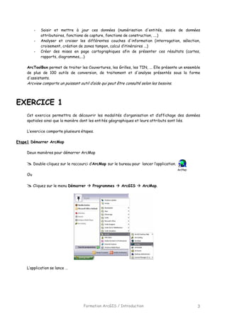 Formation ArcGIS / Introduction 3
- Saisir et mettre à jour ces données (numérisation d'entités, saisie de données
attributaires, fonctions de capture, fonctions de construction, ....)
- Analyser et croiser les différentes couches d'information (interrogation, sélection,
croisement, création de zones tampon, calcul d’itinéraires ...)
- Créer des mises en page cartographiques afin de présenter ces résultats (cartes,
rapports, diagrammes,...)
ArcToolBox permet de traiter les Couvertures, les Grilles, les TIN, ... Elle présente un ensemble
de plus de 100 outils de conversion, de traitement et d'analyse présentés sous la forme
d'assistants.
Arcview comporte un puissant outil d’aide qui peut être consulté selon les besoins.
EXERCICE 1
Cet exercice permettra de découvrir les modalités d’organisation et d’affichage des données
spatiales ainsi que la manière dont les entités géographiques et leurs attributs sont liés.
L’exercice comporte plusieurs étapes.
Etape1 Démarrer ArcMap
Deux manières pour démarrer ArcMap
Double-cliquez sur le raccourci d’ArcMap sur le bureau pour lancer l’application.
Ou
Cliquez sur le menu Démarrer Programmes ArcGIS ArcMap.
L’application se lance …
 