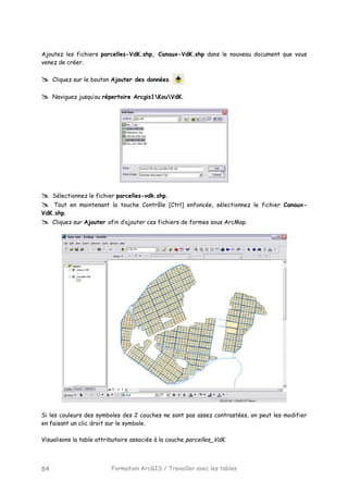 Formation ArcGIS / Travailler avec les tables84
Ajoutez les fichiers parcelles-VdK.shp, Canaux-VdK.shp dans le nouveau document que vous
venez de créer.
Cliquez sur le bouton Ajouter des données.
Naviguez jusqu’au répertoire Arcgis1KouVdK.
Sélectionnez le fichier parcelles-vdk.shp.
Tout en maintenant la touche Contrôle [Ctrl] enfoncée, sélectionnez le fichier Canaux-
VdK.shp.
Cliquez sur Ajouter afin d’ajouter ces fichiers de formes sous ArcMap.
Si les couleurs des symboles des 2 couches ne sont pas assez contrastées, on peut les modifier
en faisant un clic droit sur le symbole.
Visualisons la table attributaire associée à la couche parcelles_VdK.
 