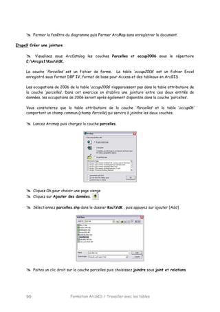 Formation ArcGIS / Travailler avec les tables90
Fermer la fenêtre du diagramme puis Fermer ArcMap sans enregistrer le document.
Etape9 Créer une jointure
Visualisez sous ArcCatalog les couches Parcelles et occup2006 sous le répertoire
C:Arcgis1KouVdK.
La couche ‘Parcelles’ est un fichier de forme. La table ‘occup2006’ est un fichier Excel
enregistré sous format DBF IV, format de base pour Access et des tableaux en ArcGIS
Les occupations de 2006 de la table ‘occup2006’ n’apparaissent pas dans la table attributaire de
la couche ‘parcelles’. Dans cet exercice on établira une jointure entre ces deux entités de
données, les occupations de 2006 seront après également disponible dans la couche ‘parcelles’.
Vous constaterez que la table attributaire de la couche ‘Parcelles‘ et la table ‘occup06’
comportent un champ commun (champ Parcelle) qui servira à joindre les deux couches.
Lancez Arcmap puis chargez la couche parcelles.
Cliquez Ok pour choisir une page vierge
Cliquez sur Ajouter des données.
Sélectionnez parcelles.shp dans le dossier KouVdK , puis appuyez sur ajouter [Add]
Faites un clic droit sur la couche parcelles puis choisissez joindre sous joint et relations
 