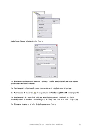 Formation ArcGIS / Travailler avec les tables 91
La boite de dialogue joindre données s’ouvre.
Au niveau du premier menu déroulant choisissez Joindre les attributs à une table (champ
parcelle de la table attributaire)
Au niveau de 1, choisissez le champ commun qui servira de base pour la jointure.
Au niveau de 2, cliquer sur et naviguez vers KouVdKoccup2006.dbf, puis cliquez OK.
Au niveau de 3, le champ de la table sur lequel la jointure doit être basée est choisi
automatiquement ou doit être choisi (il s’agit ici du champ PARCELLE de la table Occup2006)
Cliquez sur Avancé et la boite de dialogue suivante s’ouvre.
 