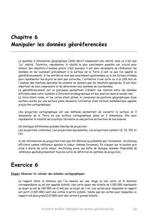 Formation ArcGIS / Manipuler les données géoréferencées 93
Chapitre 6
Manipuler les données géoréferencées
Le système d'information géographique (SIG) décrit simplement une réalité, mais ce n'est pas
"La" réalité. Toutefois, représenter la réalité le plus exactement possible est crucial pour
obtenir des résultats d'analyse précis. C’est pourquoi il est donc nécessaire de référencer les
données en les localisant précisément à la surface de la Terre (c'est ce que l’on appelle le
géoréférencement). Si les entités ne sont pas exactement positionnées ou si les formes utilisées
pour représenter les objets ne sont pas correctes, l'utilisation d'une carte ou d'un SIG lors de
l'analyse des relations spatiales les unissant ne donnera pas les résultats appropriés. Il est donc
important de bien comprendre et de déterminer leur système de coordonnées.
Le géoréférencement est un processus permettant d'établir une relation entre les données
affichées dans votre Système d'Information Géographique et leur position dans le monde réel.
La terre étant ronde, et les cartes étant plates, la conversion de positions géographiques d’une
surface courbe sur une surface plane nécessite l’utilisation d’une formule mathématique appelée
projection cartographique.
Une projection cartographique est une méthode permettant de convertir la surface en 3
dimensions de la Terre en une surface cartographique plane en 2 dimensions. Elle peut
représenter la totalité de la surface terrestre ou une portion en fonction de nos besoins.
On distingue différentes grandes familles de projection :
Les projections conformes, Les projections équivalentes, Les projections Lambert (I, II, III et
IV)
Si les informations de projection n’ont pas été définies au préalable par l’utilisateur, ArcCatalog
affichera comme référence spatiale la valeur Unknow (inconnue). En cliquant sur le bouton gris
situé à droite de cette valeur, ArcCatalog ouvre une boîte de dialogue nommée Propriétés de
référence spatiale présentant tous les outils de définition du système de projection.
Exercice 6
Etape1 Observer et calculer des échelles cartographiques
Le rapport entre la distance que l'on mesure sur une image ou une carte, et la distance
correspondante au sol est appelée échelle. Une carte ayant une échelle de 1:100 000 représente
un objet au sol de 100 000 cm (1 km) par un objet de 1 cm. Les cartes pour lesquelles le rapport
est petit (1:100 000) sont des cartes à petite échelle, tandis que les cartes pour lesquelles ce
rapport est plus grand (1:5 000) sont des cartes à grande échelle.
 