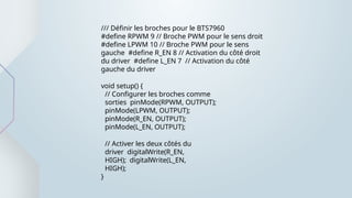 /// Définir les broches pour le BTS7960
#define RPWM 9 // Broche PWM pour le sens droit
#define LPWM 10 // Broche PWM pour le sens
gauche #define R_EN 8 // Activation du côté droit
du driver #define L_EN 7 // Activation du côté
gauche du driver
void setup() {
// Configurer les broches comme
sorties pinMode(RPWM, OUTPUT);
pinMode(LPWM, OUTPUT);
pinMode(R_EN, OUTPUT);
pinMode(L_EN, OUTPUT);
// Activer les deux côtés du
driver digitalWrite(R_EN,
HIGH); digitalWrite(L_EN,
HIGH);
}
 