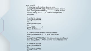 void loop() {
// Faire tourner le moteur dans un sens
analogWrite(RPWM, 255); // Vitesse maximale dans un
sens analogWrite(LPWM, 0); // Arrêt du sens
opposé delay(2000); // Faire tourner pendant 2
secondes
// Arrêter le moteur
analogWrite(RPWM,
0);
analogWrite(LPWM,
0);
delay(1000); //
Pause de 1 seconde
// Faire tourner le moteur dans l'autre sens
analogWrite(RPWM, 0); // Arrêt du premier
sens
analogWrite(LPWM, 255); // Vitesse maximale dans l'autre
sens delay(2000); // Faire tourner pendant 2 secondes
// Arrêter le moteur
analogWrite(RPWM,
0);
analogWrite(LPWM,
 