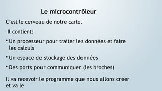 Le microcontrôleur
C’est le cerveau de notre carte.
Il contient:
• Un processeur pour traiter les données et faire
les calculs
• Un espace de stockage des données
• Des ports pour communiquer (les broches)
Il va recevoir le programme que nous allons créer
et va le
 