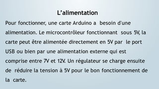 L’alimentation
Pour fonctionner, une carte Arduino a besoin d'une
alimentation. Le microcontrôleur fonctionnant sous 5V
, la
carte peut être alimentée directement en 5V par le port
USB ou bien par une alimentation externe qui est
comprise entre 7V et 12V
. Un régulateur se charge ensuite
de réduire la tension à 5V pour le bon fonctionnement de
la carte.
 