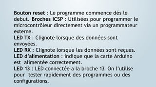 Bouton reset : Le programme commence dés le
debut. Broches ICSP : Utilisées pour programmer le
microcontrôleur directement via un programmateur
externe.
LED TX : Clignote lorsque des données sont
envoyées.
LED RX : Clignote lorsque les données sont reçues.
LED d’alimentation : indique que la carte Arduino
est alimentée correctement.
LED 13 : LED connectée a la broche 13. On l’utilise
pour tester rapidement des programmes ou des
configurations.
 