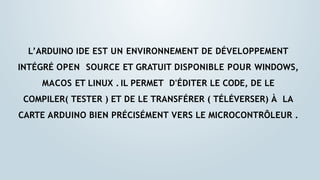 L’ARDUINO IDE EST UN ENVIRONNEMENT DE DÉVELOPPEMENT
INTÉGRÉ OPEN SOURCE ET GRATUIT DISPONIBLE POUR WINDOWS,
MACOS ET LINUX . IL PERMET D'ÉDITER LE CODE, DE LE
COMPILER( TESTER ) ET DE LE TRANSFÉRER ( TÉLÉVERSER) À LA
CARTE ARDUINO BIEN PRÉCISÉMENT VERS LE MICROCONTRÔLEUR .
 