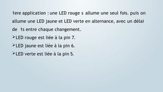1ere application : une LED rouge s allume une seul fois. puis on
allume une LED jaune et LED verte en alternance, avec un délai
de 1s entre chaque changement.
LED rouge est liée à la pin 7.
LED jaune est liée à la pin 6.
LED verte est liée à la pin 5.
 