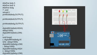 #define ledy 5
#define ledr 6
#define ledg
7 void
setup() {
pinMode(ledy,OUTPUT);
pinMode(ledr,OUTPUT);
pinMode(ledg,OUTPUT)
;
digitalWrite(ledr,HIGH);
delay(1000);
digitalWrite(ledr,LOW);
}
void loop()
{ digitalWrite(ledg,HI
GH); delay(1000);
digitalWrite(ledg,LOW)
; delay(1000);
digitalWrite(ledy,HIGH
); delay(1000);
digitalWrite(ledy,LOW);
 