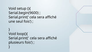 Void setup (){
Serial.begin(9600) ;
Serial.print(‘ cela sera affiché
une seul fois‘) ;
}
Void loop(){
Serial.print(‘ cela sera affiché
plusieurs fois‘) ;
}
 