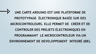 UNE CARTE ARDUINO EST UNE PLATEFORME DE
PROTOTYPAGE ÉLECTRONIQUE BASÉE SUR DES
MICROCONTROLEURS. ELLE PERMET DE CRÉER ET DE
CONTROLER DES PROJETS ÉLECTRONIQUES EN
PROGRAMMANT LE MICROCONTROLEUR VIA UN
ENVIRONNEMENT DE DEVELOPPEMENT INTEGRÉ (IDE).
 