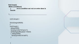 Void loop(){
While (condition){
} //si la condition est vrai on entre dans la
boucle
}
void setup() {
Serial.begin(9600);
}
void loop() {
delay(2000);
Serial.println("el barra");
while(digitalRead(3)==HIGH)
{ delay(2000);
Serial.println("el da5l");
}
}
 