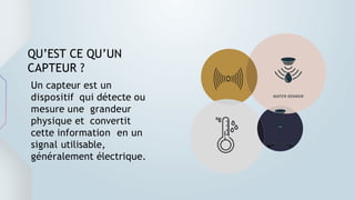 Un capteur est un
dispositif qui détecte ou
mesure une grandeur
physique et convertit
cette information en un
signal utilisable,
généralement électrique.
QU’EST CE QU’UN
CAPTEUR ?
 