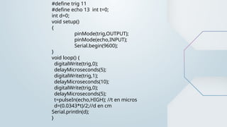 #define trig 11
#define echo 13 int t=0;
int d=0;
void setup()
{
pinMode(trig,OUTPUT);
pinMode(echo,INPUT);
Serial.begin(9600);
}
void loop() {
digitalWrite(trig,0);
delayMicroseconds(5);
digitalWrite(trig,1);
delayMicroseconds(10);
digitalWrite(trig,0);
delayMicroseconds(5);
t=pulseIn(echo,HIGH); //t en micros
d=(0.0343*t)/2;//d en cm
Serial.println(d);
}
 