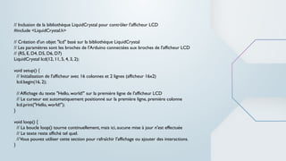// Inclusion de la bibliothèque LiquidCrystal pour contrôler l'afficheur LCD
#include <LiquidCrystal.h>
// Création d'un objet "lcd" basé sur la bibliothèque LiquidCrystal
// Les paramètres sont les broches de l'Arduino connectées aux broches de l'afficheur LCD
// (RS, E, D4, D5, D6, D7)
LiquidCrystal lcd(12, 11, 5, 4, 3, 2);
void setup() {
// Initialisation de l'afficheur avec 16 colonnes et 2 lignes (afficheur 16x2)
lcd.begin(16, 2);
// Affichage du texte "Hello, world!" sur la première ligne de l'afficheur LCD
// Le curseur est automatiquement positionné sur la première ligne, première colonne
lcd.print("Hello, world!");
}
void loop() {
// La boucle loop() tourne continuellement, mais ici, aucune mise à jour n'est effectuée
// Le texte reste affiché tel quel.
//Vous pouvez utiliser cette section pour rafraîchir l'affichage ou ajouter des interactions.
}
 
