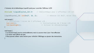 // Inclusion de la bibliothèque LiquidCrystal pour contrôler l'afficheur LCD
#include <LiquidCrystal_I2C.h> // Bibliothèque pour l'afficheur LCD I2C
LiquidCrystal_I2C lcd(0x27, 16, 2); // Adresse I2C 0x27, écran 16x2
void setup() {
// Initialiser l'écran de l'afficheur LCD :
lcd.init(); // Initialisation de l'écran LCD
lcd.backlight(); // Activer le rétroéclairage
}
void loop() {
// La boucle loop() tourne continuellement, mais ici, aucune mise à jour n'est effectuée
// Le texte reste affiché tel quel.
//Vous pouvez utiliser cette section pour rafraîchir l'affichage ou ajouter des interactions.
}
 