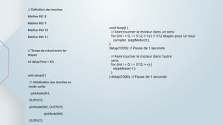 // Définition des broches
#define IN1 8
#define IN2 9
#define IN3 10
#define IN4 11
// Temps de retard entre les
étapes
int delayTime = 10;
void setup() {
// Initialisation des broches en
mode sortie
pinMode(IN1,
OUTPUT);
pinMode(IN2, OUTPUT);
pinMode(IN3,
OUTPUT);
void loop() {
// Faire tourner le moteur dans un sens
for (int i = 0; i < 512; i++) { // 512 étapes pour un tour
complet stepMotor(1);
}
delay(1000); // Pause de 1 seconde
// Faire tourner le moteur dans l'autre
sens
for (int i = 0; i < 512; i++) {
stepMotor(-1);
}
delay(1000); // Pause de 1 seconde
}
 