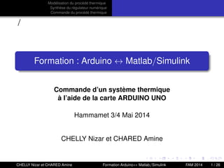 Modélisation du procédé thermique
Synthèse du régulateur numérique
Commande du procédé thermique
/
Formation : Arduino ↔ Matlab/Simulink
Commande d’un système thermique
à l’aide de la carte ARDUINO UNO
Hammamet 3/4 Mai 2014
CHELLY Nizar et CHARED Amine
CHELLY Nizar et CHARED Amine Formation Arduino↔ Matlab/Simulink FAM 2014 1 / 26
 