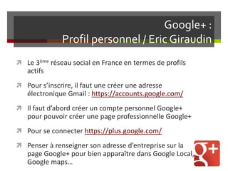 Google+ :
Profil personnel / Eric Giraudin
 Le 3ème réseau social en France en termes de profils
actifs
 Pour s’inscrire, il faut une créer une adresse
électronique Gmail : https://accounts.google.com/
 Il faut d’abord créer un compte personnel Google+
pour pouvoir créer une page professionnelle Google+
 Pour se connecter https://plus.google.com/
 Penser à renseigner son adresse d’entreprise sur la
page Google+ pour bien apparaître dans Google Local,
Google maps…
 